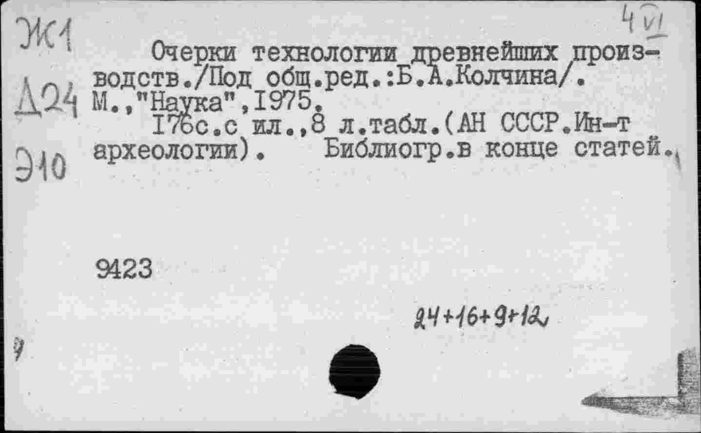 ﻿'l it
Очерки технологии древнейших произ-
I Л . водств./Под общ.ред.:Б.А.Колчина/.
Д0.4 М., " Наука”, 1975.
' ІТьс.с ил.,8 л.табл.(АН СССР.Ин-т археологии). Библиогр.в конце статей.^
9423
